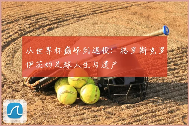 从世界杯巅峰到退役:格罗斯克罗伊茨的足球人生与遗产