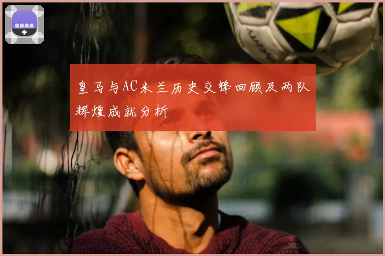 皇马与AC米兰历史交锋回顾及两队辉煌成就分析