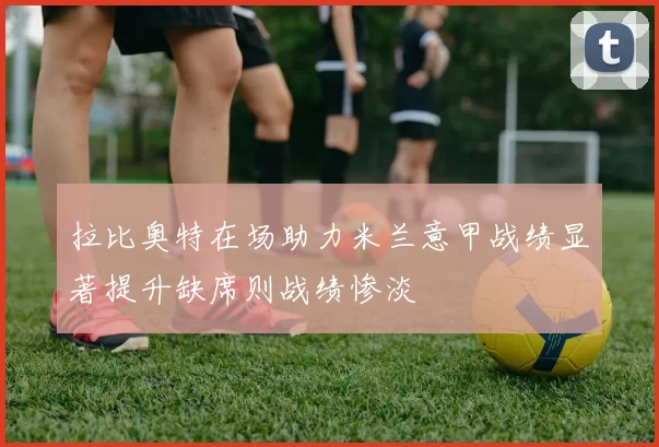 拉比奥特在场助力米兰意甲战绩显著提升缺席则战绩惨淡