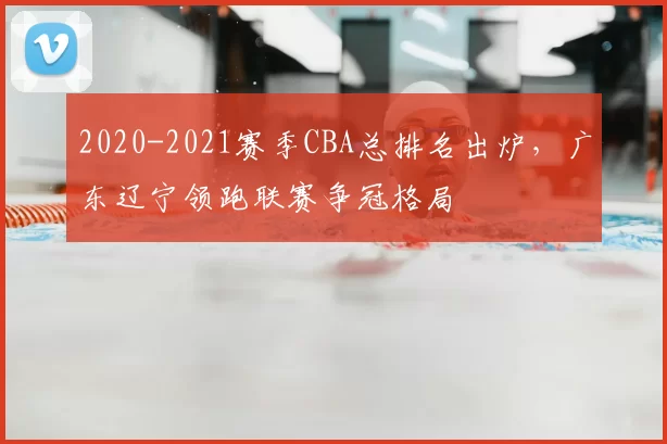 2020-2021赛季CBA总排名出炉，广东辽宁领跑联赛争冠格局