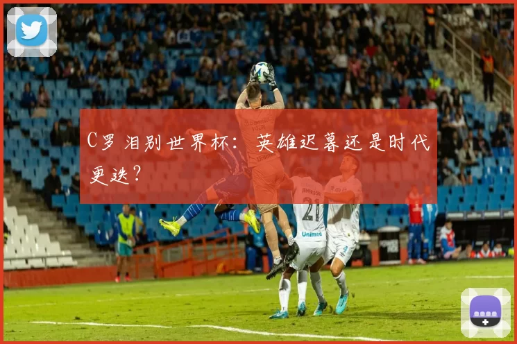 C罗泪别世界杯：英雄迟暮还是时代更迭？