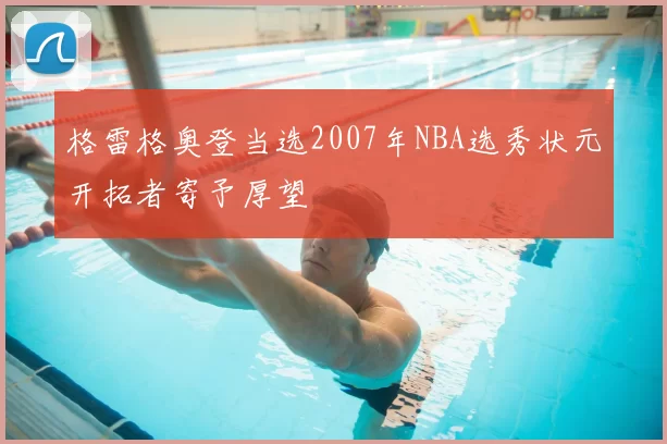 格雷格奥登当选2007年NBA选秀状元开拓者寄予厚望