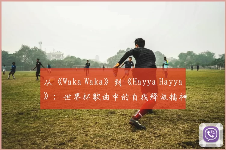 从《Waka Waka》到《Hayya Hayya》：世界杯歌曲中的自我释放精神