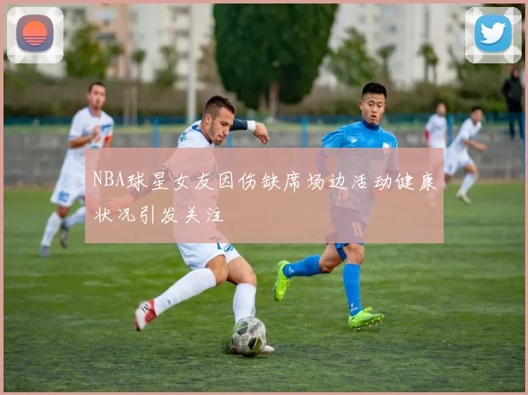 NBA球星女友因伤缺席场边活动健康状况引发关注