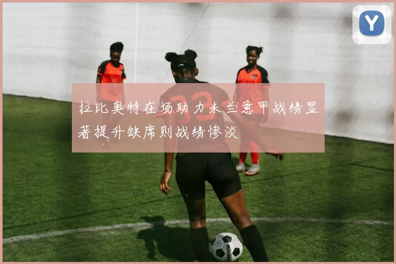 拉比奥特在场助力米兰意甲战绩显著提升缺席则战绩惨淡