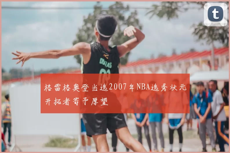 格雷格奥登当选2007年NBA选秀状元开拓者寄予厚望