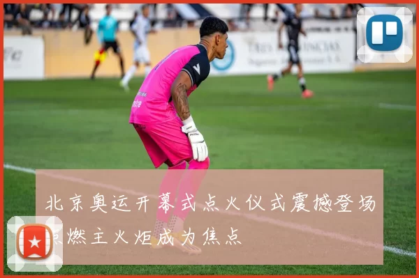 北京奥运开幕式点火仪式震撼登场点燃主火炬成为焦点
