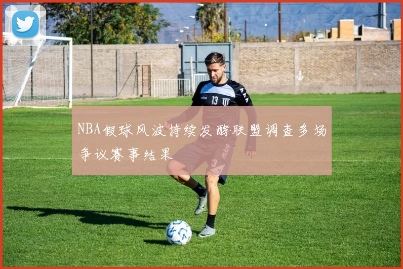 NBA假球风波持续发酵联盟调查多场争议赛事结果
