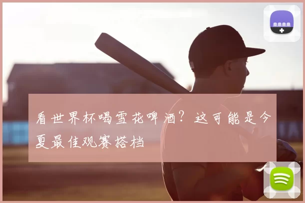 看世界杯喝雪花啤酒？这可能是今夏最佳观赛搭档
