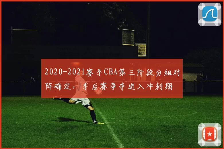2020-2021赛季CBA第三阶段分组对阵确定，季后赛争夺进入冲刺期