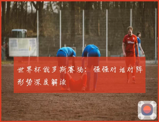 世界杯俄罗斯赛场：强强对话对阵形势深度解读