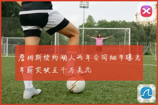 詹姆斯续约湖人两年合同细节曝光年薪突破五千万美元