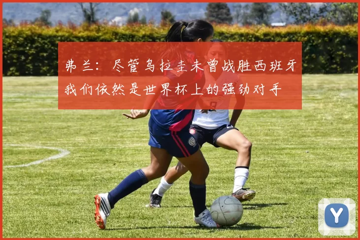 弗兰：尽管乌拉圭未曾战胜西班牙我们依然是世界杯上的强劲对手