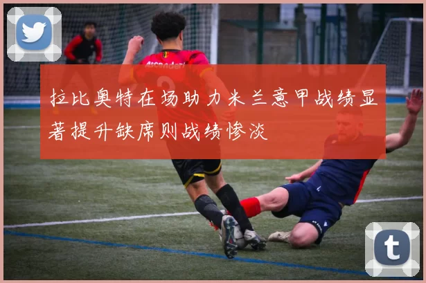 拉比奥特在场助力米兰意甲战绩显著提升缺席则战绩惨淡