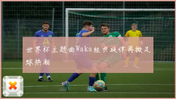 世界杯主题曲Waka经典旋律再掀足球热潮