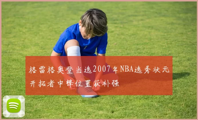 格雷格奥登当选2007年NBA选秀状元开拓者中锋位置获补强
