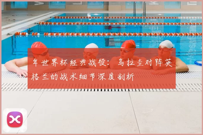 年世界杯经典战役:乌拉圭对阵英格兰的战术细节深度剖析