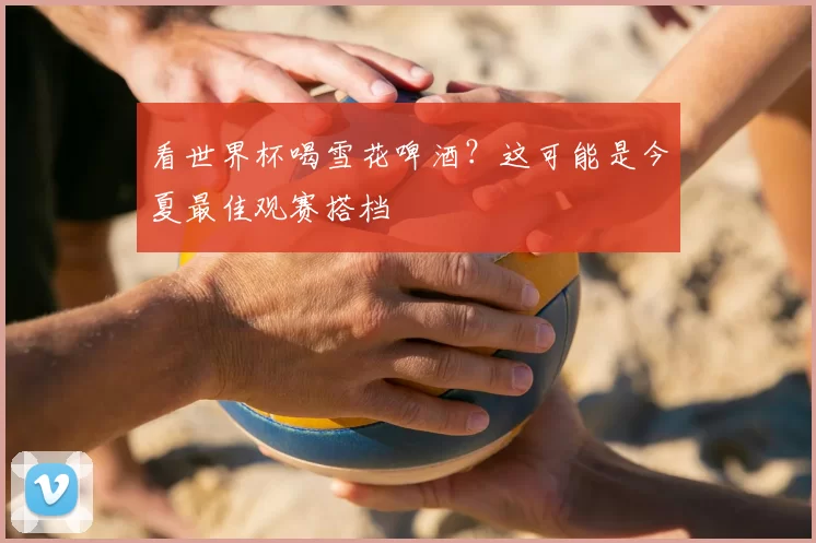 看世界杯喝雪花啤酒?这可能是今夏最佳观赛搭档