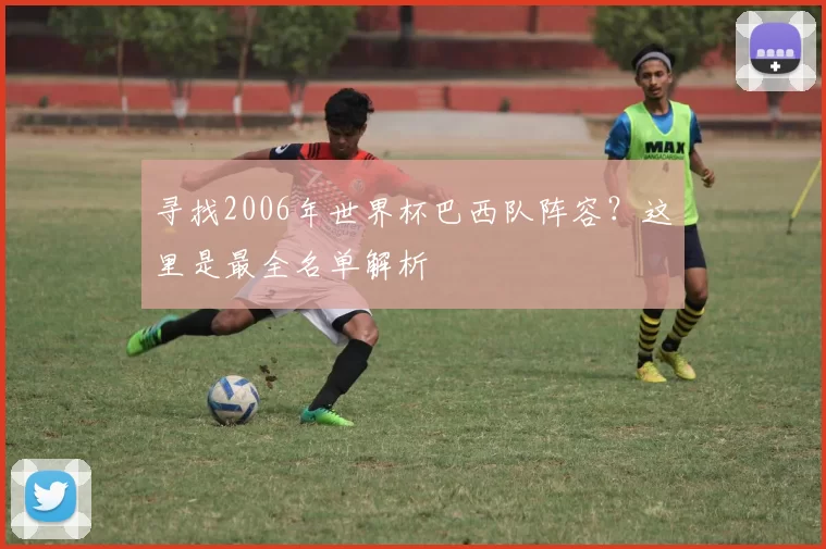 寻找2006年世界杯巴西队阵容？这里是最全名单解析