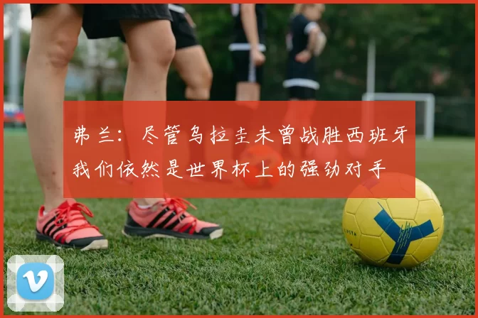 弗兰:尽管乌拉圭未曾战胜西班牙我们依然是世界杯上的强劲对手