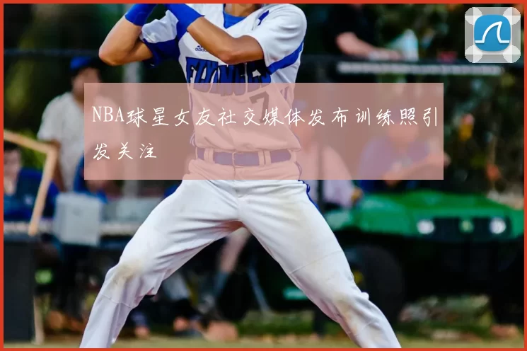 NBA球星女友社交媒体发布训练照引发关注