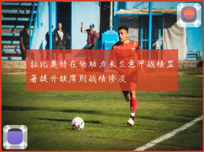 拉比奥特在场助力米兰意甲战绩显著提升缺席则战绩惨淡