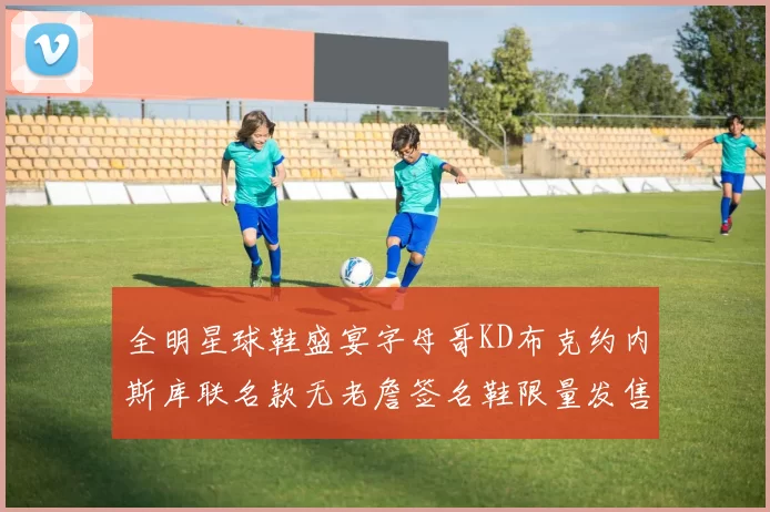 全明星球鞋盛宴字母哥KD布克约内斯库联名款无老詹签名鞋限量发售