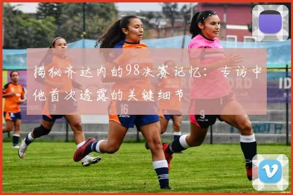 揭秘齐达内的98决赛记忆：专访中他首次透露的关键细节