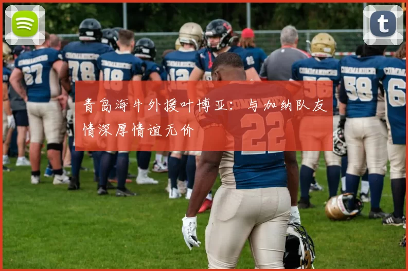 青岛海牛外援叶博亚：与加纳队友情深厚情谊无价
