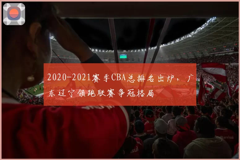 2020-2021赛季CBA总排名出炉,广东辽宁领跑联赛争冠格局