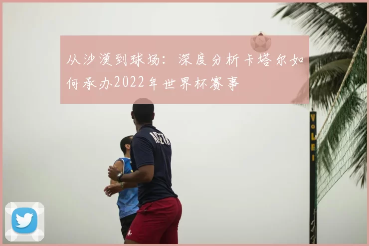 从沙漠到球场:深度分析卡塔尔如何承办2022年世界杯赛事