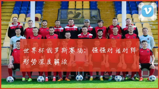 世界杯俄罗斯赛场:强强对话对阵形势深度解读