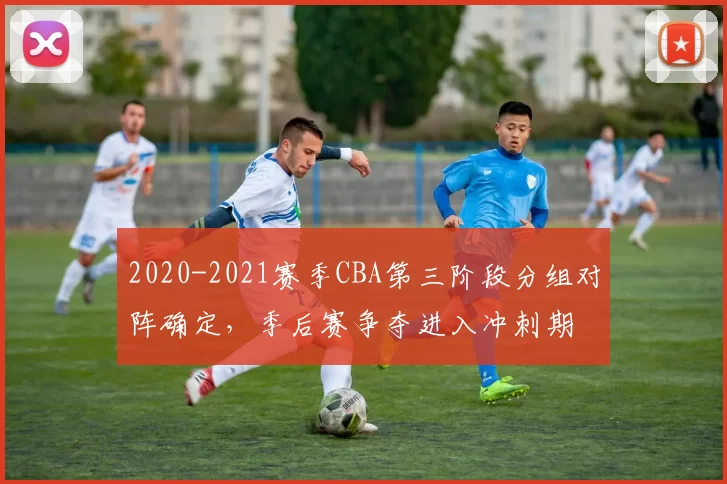 2020-2021赛季CBA第三阶段分组对阵确定,季后赛争夺进入冲刺期