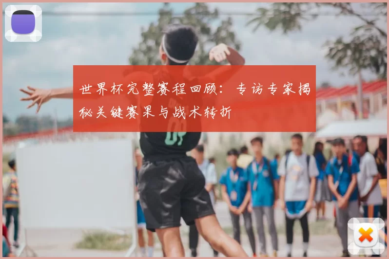 世界杯完整赛程回顾：专访专家揭秘关键赛果与战术转折