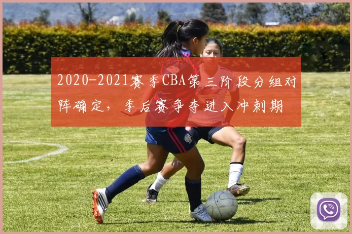 2020-2021赛季CBA第三阶段分组对阵确定，季后赛争夺进入冲刺期