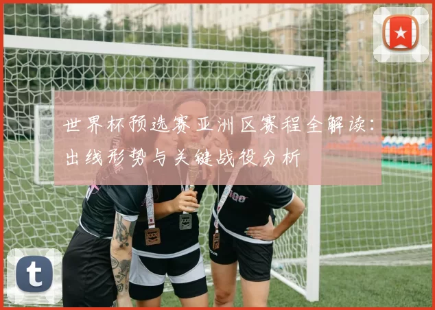 世界杯预选赛亚洲区赛程全解读：出线形势与关键战役分析