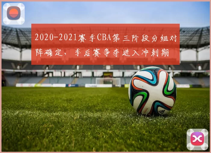 2020-2021赛季CBA第三阶段分组对阵确定，季后赛争夺进入冲刺期