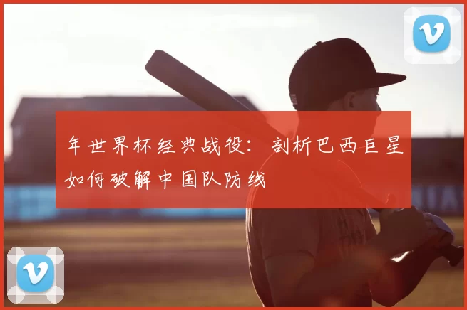 年世界杯经典战役:剖析巴西巨星如何破解中国队防线