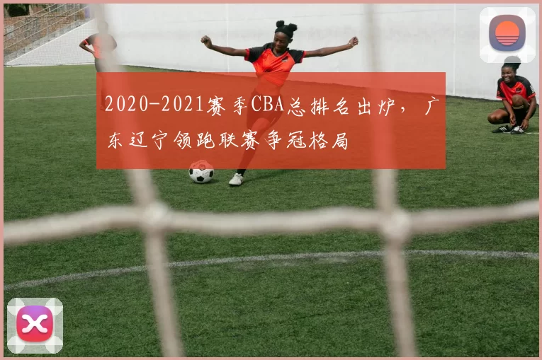 2020-2021赛季CBA总排名出炉，广东辽宁领跑联赛争冠格局
