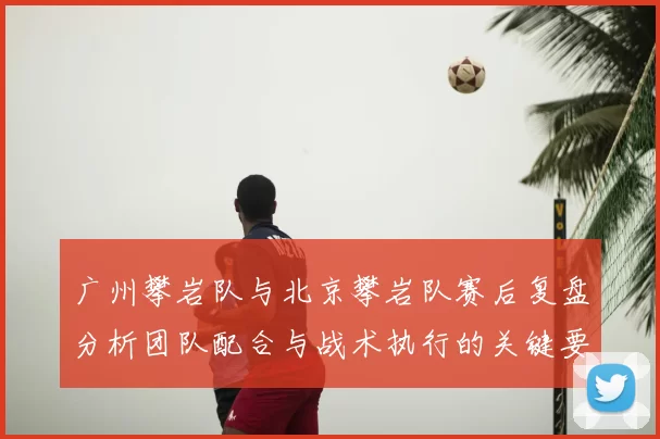 广州攀岩队与北京攀岩队赛后复盘分析团队配合与战术执行的关键要素