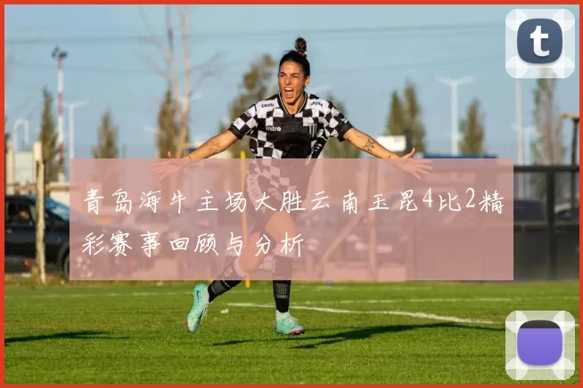 青岛海牛主场大胜云南玉昆4比2精彩赛事回顾与分析