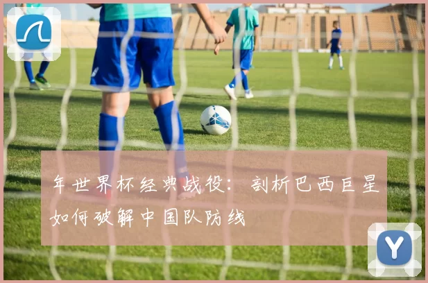 年世界杯经典战役：剖析巴西巨星如何破解中国队防线