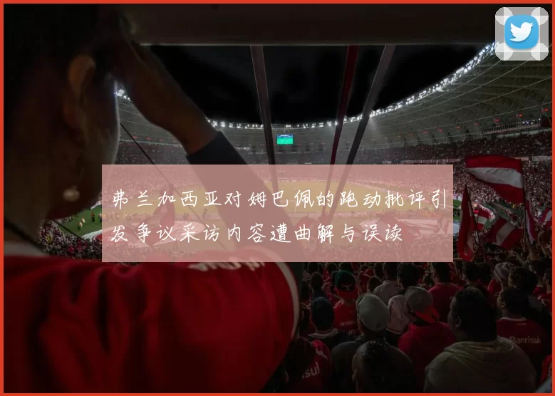 弗兰加西亚对姆巴佩的跑动批评引发争议采访内容遭曲解与误读