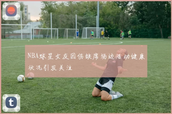 NBA球星女友因伤缺席场边活动健康状况引发关注